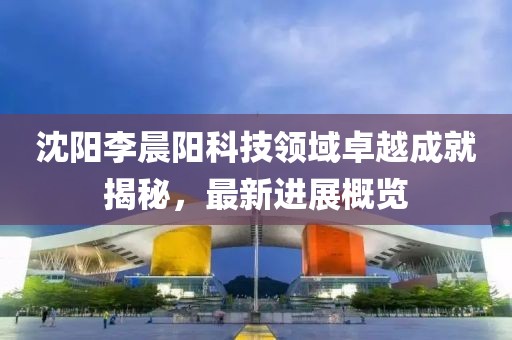 沈陽(yáng)李晨陽(yáng)科技領(lǐng)域卓越成就揭秘，最新進(jìn)展概覽