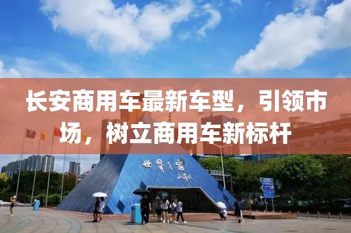 長(zhǎng)安商用車(chē)最新車(chē)型，引領(lǐng)市場(chǎng)，樹(shù)立商用車(chē)新標(biāo)桿
