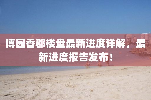 博園香郡樓盤(pán)最新進(jìn)度詳解，最新進(jìn)度報(bào)告發(fā)布！