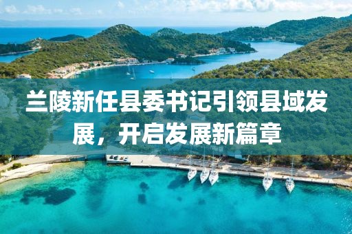 蘭陵新任縣委書記引領(lǐng)縣域發(fā)展，開啟發(fā)展新篇章