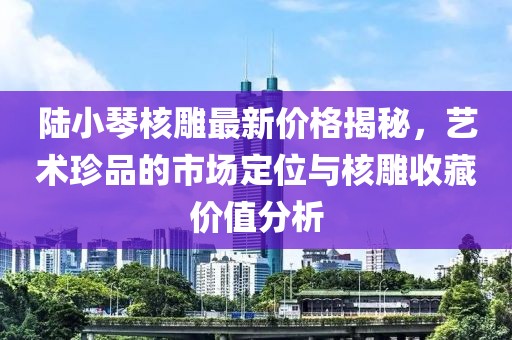 陸小琴核雕最新價格揭秘，藝術珍品的市場定位與核雕收藏價值分析
