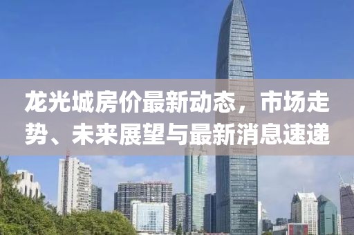 龍光城房價最新動態(tài)，市場走勢、未來展望與最新消息速遞