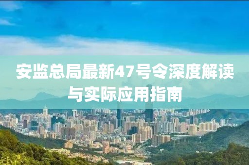 安監(jiān)總局最新47號(hào)令深度解讀與實(shí)際應(yīng)用指南