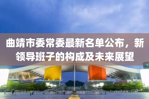 曲靖市委常委最新名單公布，新領(lǐng)導(dǎo)班子的構(gòu)成及未來(lái)展望