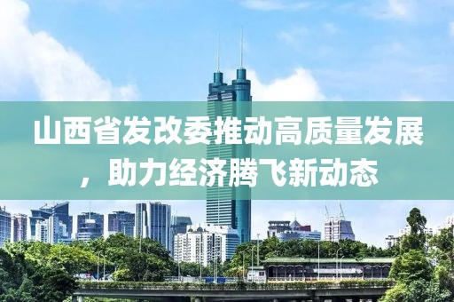 山西省發(fā)改委推動高質(zhì)量發(fā)展，助力經(jīng)濟騰飛新動態(tài)