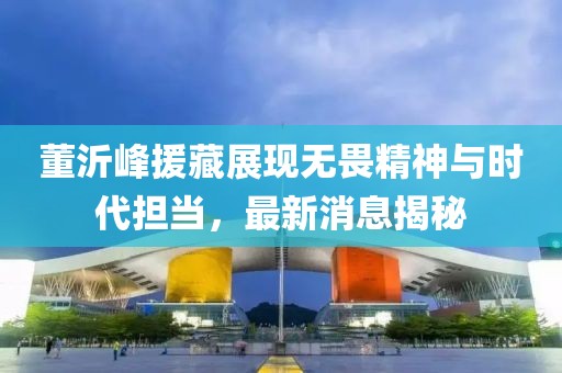董沂峰援藏展現(xiàn)無畏精神與時(shí)代擔(dān)當(dāng)，最新消息揭秘