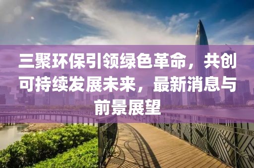 三聚環(huán)保引領(lǐng)綠色革命，共創(chuàng)可持續(xù)發(fā)展未來(lái)，最新消息與前景展望