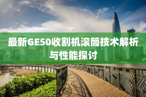 最新GE50收割機(jī)滾筒技術(shù)解析與性能探討