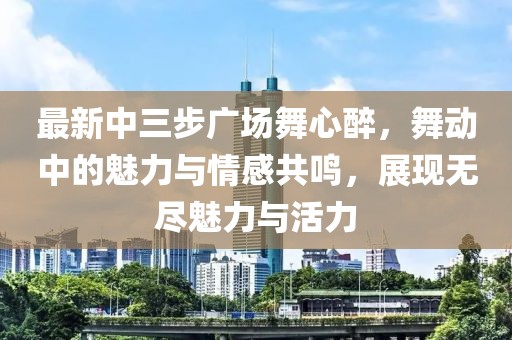 最新中三步廣場(chǎng)舞心醉，舞動(dòng)中的魅力與情感共鳴，展現(xiàn)無(wú)盡魅力與活力