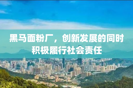 黑馬面粉廠，創(chuàng)新發(fā)展的同時(shí)積極履行社會(huì)責(zé)任