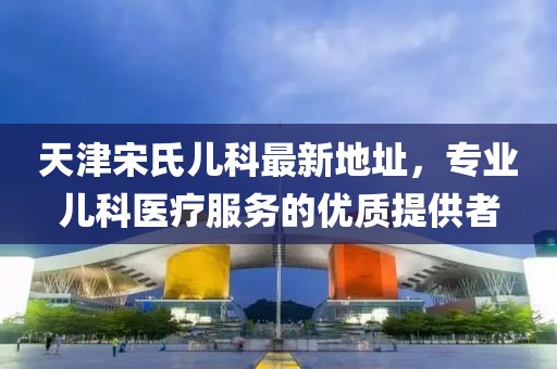 天津宋氏兒科最新地址，專(zhuān)業(yè)兒科醫(yī)療服務(wù)的優(yōu)質(zhì)提供者