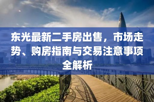 東光最新二手房出售，市場(chǎng)走勢(shì)、購(gòu)房指南與交易注意事項(xiàng)全解析