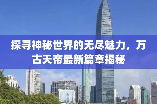 探尋神秘世界的無(wú)盡魅力，萬(wàn)古天帝最新篇章揭秘