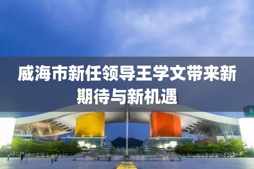 威海市新任領(lǐng)導(dǎo)王學(xué)文帶來新期待與新機(jī)遇