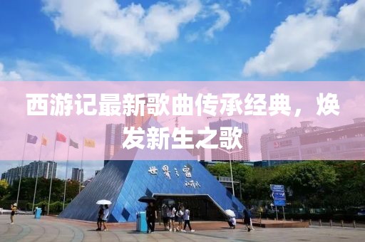 西游記最新歌曲傳承經(jīng)典，煥發(fā)新生之歌
