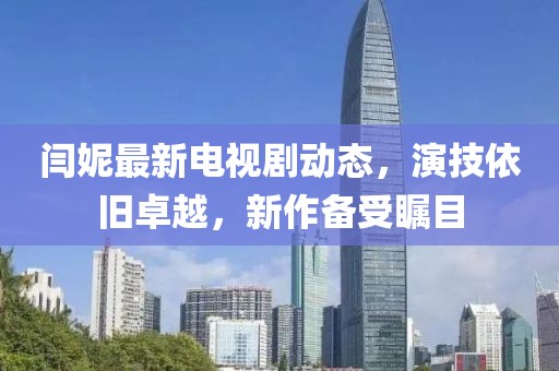 閆妮最新電視劇動態(tài)，演技依舊卓越，新作備受矚目