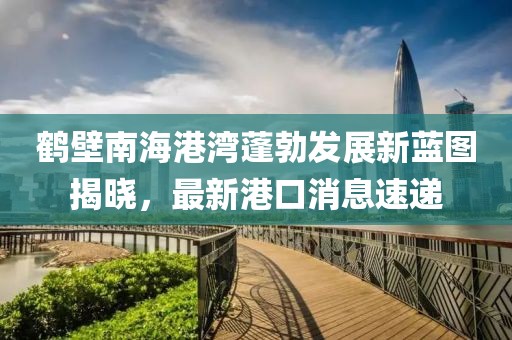 鶴壁南海港灣蓬勃發(fā)展新藍(lán)圖揭曉，最新港口消息速遞