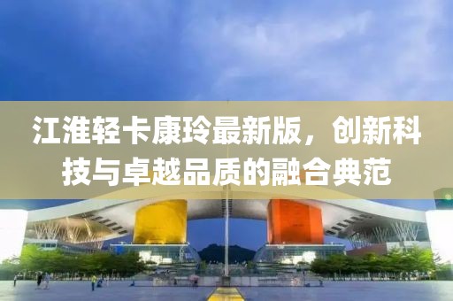江淮輕卡康玲最新版，創(chuàng)新科技與卓越品質(zhì)的融合典范
