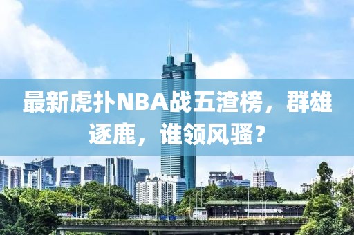 最新虎撲NBA戰(zhàn)五渣榜，群雄逐鹿，誰領(lǐng)風(fēng)騷？