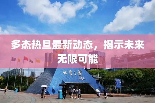 多杰熱旦最新動(dòng)態(tài)，揭示未來(lái)無(wú)限可能