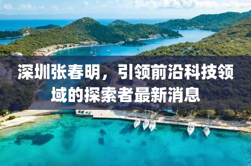深圳張春明，引領(lǐng)前沿科技領(lǐng)域的探索者最新消息