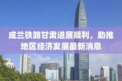 成蘭鐵路甘肅進展順利，助推地區(qū)經(jīng)濟發(fā)展最新消息