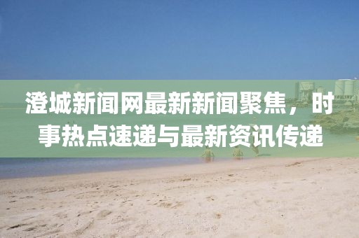 澄城新聞網(wǎng)最新新聞聚焦，時(shí)事熱點(diǎn)速遞與最新資訊傳遞