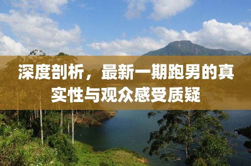 深度剖析，最新一期跑男的真實(shí)性與觀眾感受質(zhì)疑