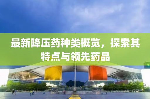 最新降壓藥種類概覽，探索其特點(diǎn)與領(lǐng)先藥品