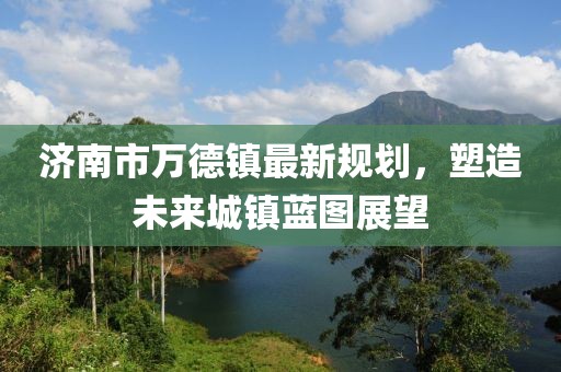 濟南市萬德鎮(zhèn)最新規(guī)劃，塑造未來城鎮(zhèn)藍圖展望