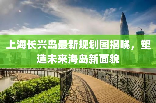 上海長興島最新規(guī)劃圖揭曉，塑造未來海島新面貌