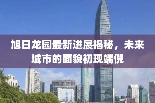 旭日龍園最新進(jìn)展揭秘，未來城市的面貌初現(xiàn)端倪