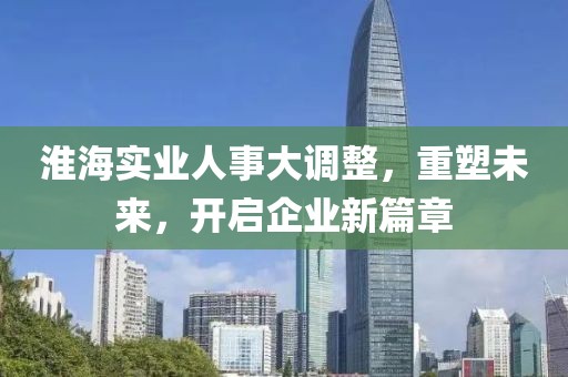 淮海實(shí)業(yè)人事大調(diào)整，重塑未來(lái)，開(kāi)啟企業(yè)新篇章