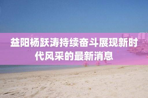 益陽楊躍濤持續(xù)奮斗展現(xiàn)新時(shí)代風(fēng)采的最新消息