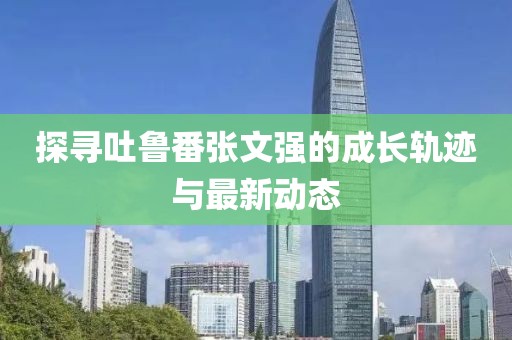 探尋吐魯番張文強的成長軌跡與最新動態(tài)