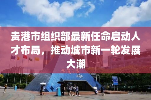 貴港市組織部最新任命啟動(dòng)人才布局，推動(dòng)城市新一輪發(fā)展大潮