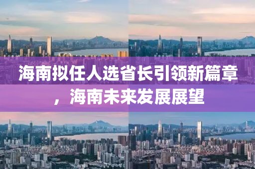 海南擬任人選省長引領(lǐng)新篇章，海南未來發(fā)展展望