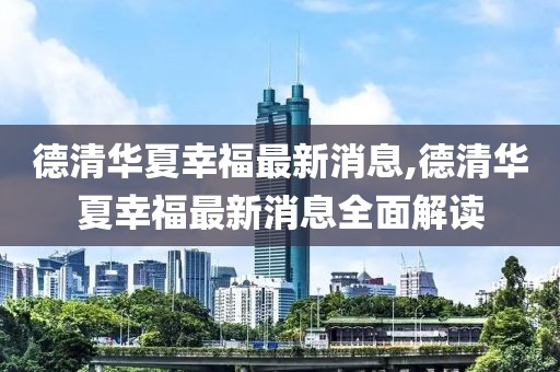 德清華夏幸福最新消息,德清華夏幸福最新消息全面解讀