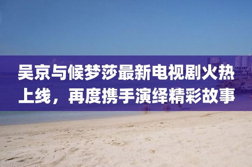 吳京與候夢莎最新電視劇火熱上線，再度攜手演繹精彩故事