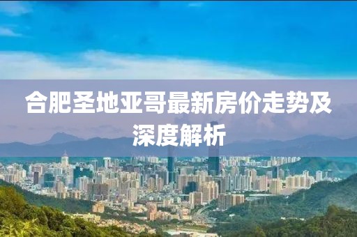 合肥圣地亞哥最新房?jī)r(jià)走勢(shì)及深度解析
