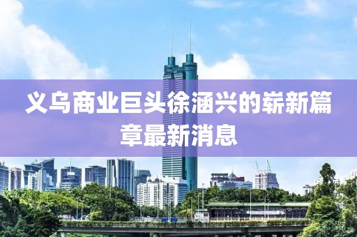 義烏商業(yè)巨頭徐涵興的嶄新篇章最新消息