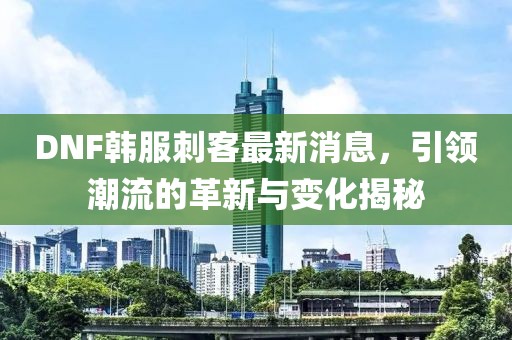 DNF韓服刺客最新消息，引領潮流的革新與變化揭秘