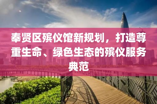 奉賢區(qū)殯儀館新規(guī)劃，打造尊重生命、綠色生態(tài)的殯儀服務(wù)典范