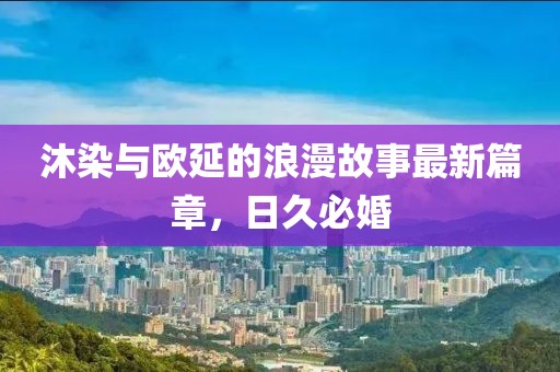 沐染與歐延的浪漫故事最新篇章，日久必婚