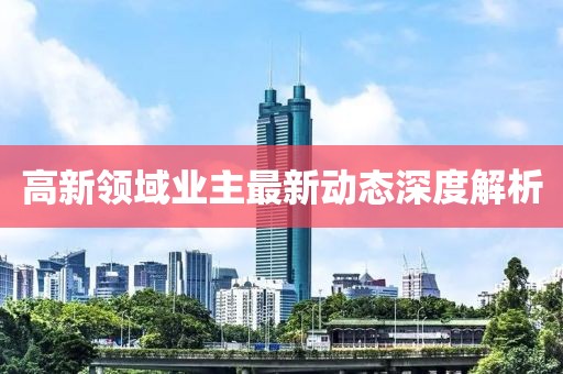高新領(lǐng)域業(yè)主最新動(dòng)態(tài)深度解析