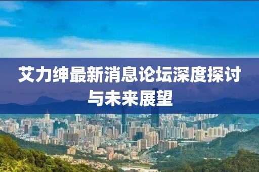 艾力紳最新消息論壇深度探討與未來展望