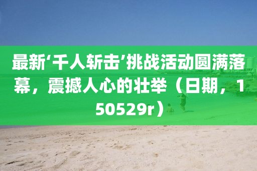 最新‘千人斬擊’挑戰(zhàn)活動圓滿落幕，震撼人心的壯舉（日期，150529r）