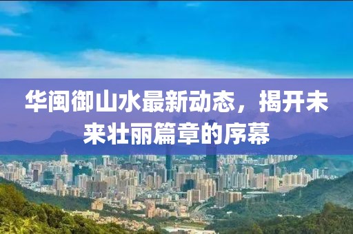 華閩御山水最新動(dòng)態(tài)，揭開未來壯麗篇章的序幕
