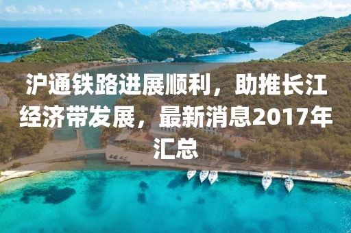 滬通鐵路進(jìn)展順利，助推長(zhǎng)江經(jīng)濟(jì)帶發(fā)展，最新消息2017年匯總