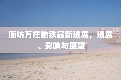 廊坊萬莊地鐵最新進展，進展、影響與展望